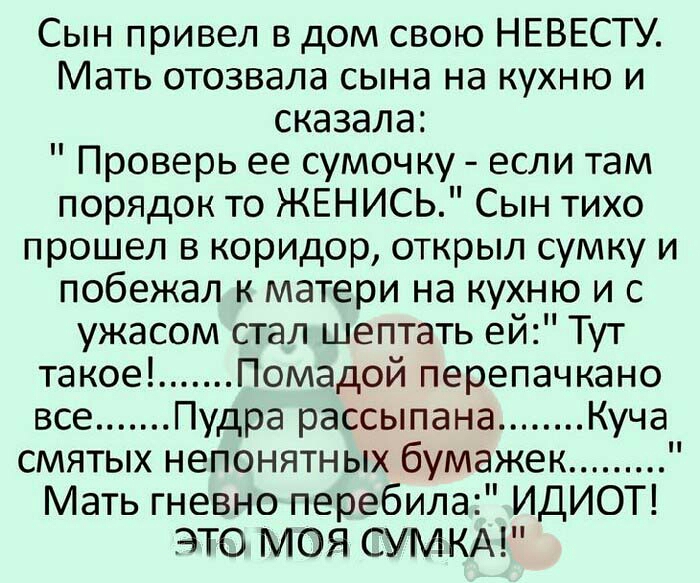 Сын привел в дом свою НЕВЕСТУ Мать отозвала сына на кухню и сказала Проверь ее сумочку если там порядок то ЖЕНИСЬ Сын тихо прошел в коридор открыл сумку и побежал к матери на кухню и с ужасом стал шептать ей Тут такое Помадой перепачкано все удра рассыпана Куча смятых непонятных бумажек Мать гневно перебила ИДИОТ ЭТО МОЯ СУМКА