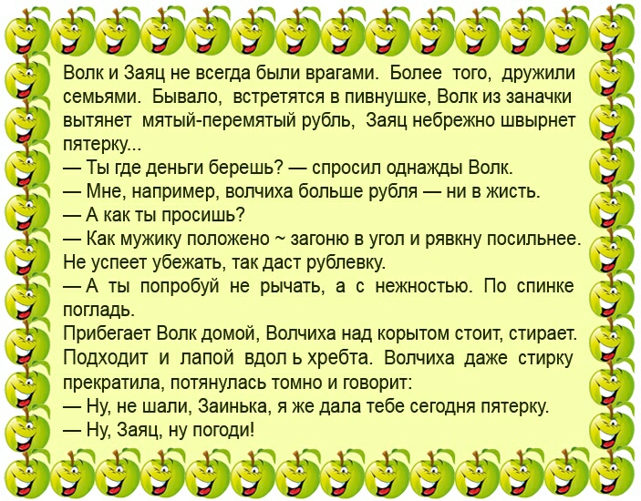 ть эоо999099990к Волк и Заяц не всегда были врагами Более того дружили семьями Бывало встретятся в пивнушке Волк из заначки вытянет мятый перемятый рубль Заяц небрежно швырнет пятерку Ты где деньги берешь спросил однажды Волк Мне например волчиха больше рубля ни в жисть А как ты просишь Как мужику положено загоню в угол и рявкну посильнее Не успеет убежать так даст рублевку А ты попробуй не рычать