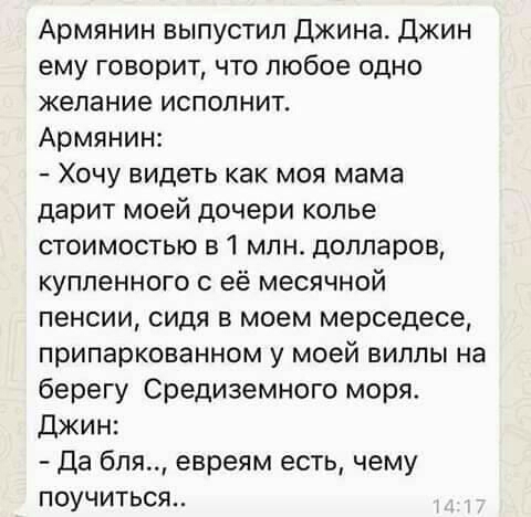 Армянин выпустил Джина Джин ему говорит что любое одно желание испопнит Армянин Хочу видеть как моя мама дарит моей дочери копье стоимостью в 1 млн долларов купленного с её месячной пенсии сидя в моем мерседесе припаркованном у моей виллы на берегу Средиземного моря Джин Да бля евреям есть чему ПОУЧИТЬСЯ