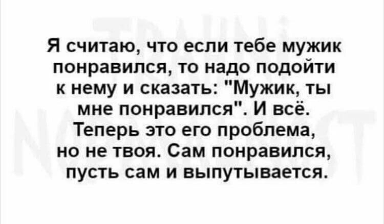 Я считаю что если тебе мужик понравился то надо подойти к нему и сказать Мужик ты мне понравился И всё Теперь это его проблема но не твоя Сам понравился пусть сам и выпутывается