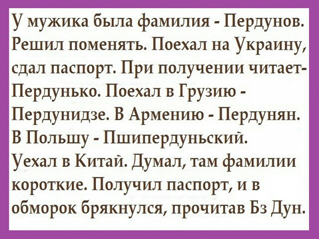 У мужика была фамилия Пердунов Решил поменять Поехал на Украину сдал паспорт При получении читает Пердунько Поехал в Грузию Пердунидзе В Армению Пердунян В Польшу Пшипердунъскии Уехал в Китай Думал там фамилии короткие Получил паспорт и в обморок брякнулся прочитав БЗ Дун