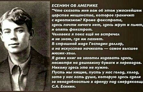 ЕСЕНИН ОБ АМЕРИКЕ Что сказать мне вам об этом ужаснейшем царстве мещанства которое граничит сидиотизмом Кроме фокстрота здесь почти ничего нет здесь жрут и пьют и опять фокстрот Человека я пока ещё не встречал ине знаю где им пахнет В страшной моде Господин доллар ана искусство начихать самое высшее мюзик холл Я доже книг не захотел издавать здесь несмотря на дешевизну бумаги и переводов Никому зд