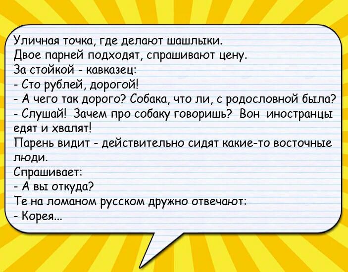 Уличная точка где делают шашлыки Двое парней подходят спрашивают цену За стойкой кавказец Сто рублей дорогой А чего так дорого Собака что ли с родословной бьтпа Слушай Зачем про собаку говоришь Вон иностранцы едят и хвалят Парень видит действительно сидят какие то восточные люди Спрашивает А вы откуда Те на ломаном русском дружно отвечают Корея