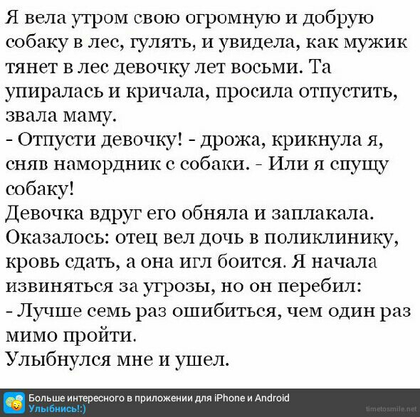 Я вела утром свою огромную И Добрую собаку в лес гулять И увидела как мужик тянет в лес Девочку лет восьми Та упиралась и кричала просила отпустить звала маму Отпусти девочку дрожа крикнула я сняв намордник е собаки 7 Или я спущу собаку Девочка вдруг его обняла и заплакала Оказалось отец вел дочь В поликлинику кровь сдать а она игл боится Я начала ИЗВИНЯТЬСЯ за УГРОЗЫ НО ОН перебил _ Лучше семь ра