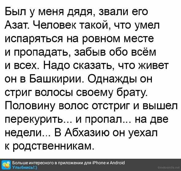 Был у меня дядя звали его Азат Человек такой что умел испаряться на ровном месте и пропадать забыв обо всём и всех Надо сказать что живет он в Башкирии Однажды он стриг волосы своему брату Половину волос отстриг и вышел перекурить и пропал на две недели В Абхазию он уехал к родственникам Больше интересного в приложении для РПопе и Антон