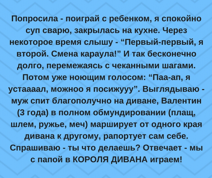 Попросила поиграй с ребенком я спокойно суп сварю закрылась на кухне Через некоторое время слышу Первыйпервый я второй Смена караула И так бесконечно долго перемежаясь с чеканными шагами Потом уже ноющим голосом Паа ап я устаааал можноо я посижууу Выглядываю муж спит благополучно на диване Валентин 3 года в полном обмундировании плащ шлем ружье меч марширует от одного края дивана к другому рапорту