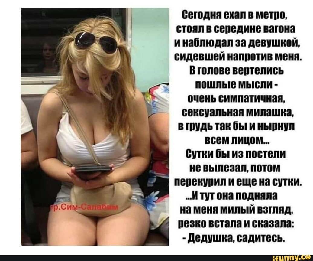 Сегодня ехал в метро стоял в середине вагона инаблюдал за девушкой сидевшей напротив меня В голове вертелись пошлые мысли очень симпатичная сексуальная милашка в тудь так бы и нырнул всем лицом Сутки бы из постели не вылезал потом перекурил и еще на сутки И тут она подняла на меня милый взгляд резко встала и сказала Дедушка садитесь