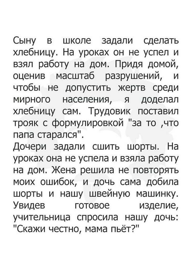 Сыну в школе задали сделать хлебницу На уроках он не успел и взял работу на дом Придя домой оценив масштаб разрушений и чтобы не допустить жертв среди мирного населения я доделал хлебницу сам Трудовик поставил трояк с формулировкой за то что папа старался Дочери задали сшить шорты На уроках она не успела и взяла работу на дом Жена решила не повторять моих ошибок и дочь сама добила шорты и нашу шве