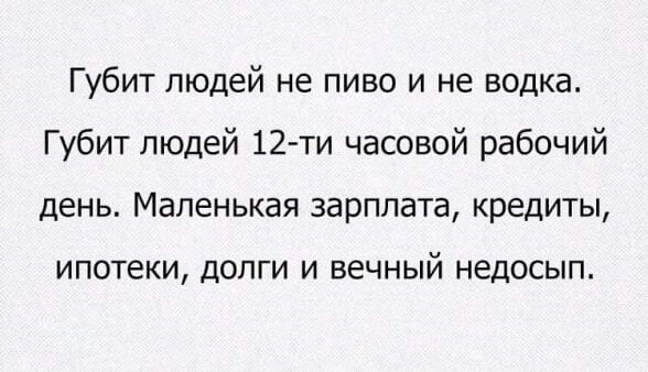 Губит людей не пиво и не водка Губит людей 12 ти часовой рабочий день Маленькая зарплата кредиты ипотеки дОЛГИ И вечный НЕДОСЫП