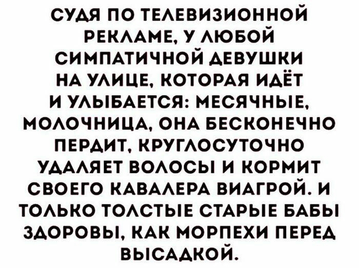 СУДЯ ПО ТЕЛЕВИЗИОННОЙ РЕКЛАМЕ У ЛЮБОЙ СИМПАТИЧНОЙ ДЕВУШКИ НА УЛИЦЕ КОТОРАЯ ИДЁТ И УЛЫБАЕТСЯ МЕСЯЧНЫЕ МОЛОЧНИЦА ОНА БЕСКОНЕЧНО ПЕРДИТ КРУГЛОСУТОЧНО УДАЛЯЕТ ВОЛОСЫ И КОРМИТ СВОЕГО КАВАЛЕРА ВИАГРОЙ И ТОЛЬКО ТОЛСТЫЕ СТАРЫЕ БАБЫ ЗДОРОВЫ КАК МОРПЕХИ ПЕРЕД ВЫСАДКОЙ