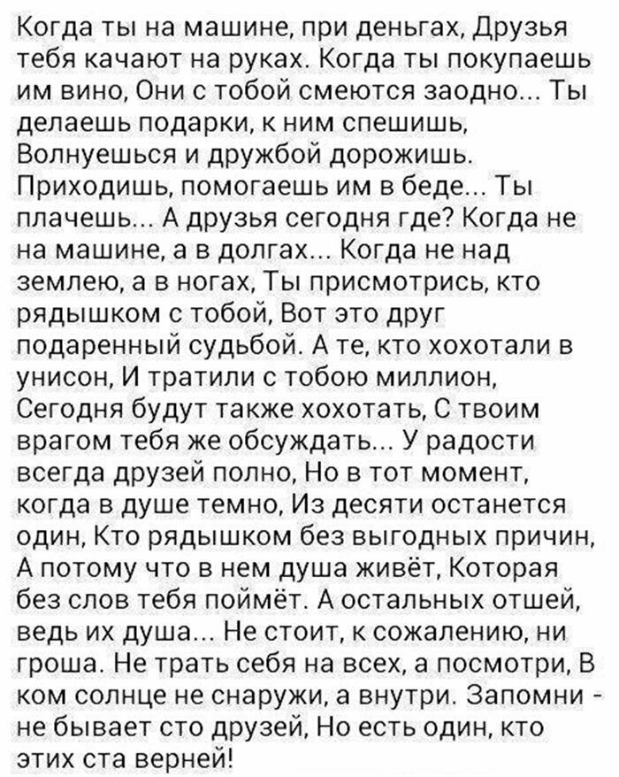 Когда ты на машине при деньгах Друзья тебя качают на руках Когда ты покупаешь им вино Они с тобой смеются заодно Ты делаешь подарки к ним спешишь Волнуешься и дружбой дорожишь Приходишь помогаешь им в беде Ты плачешь А друзья сегодня где Когда не на машине а в долгах Когда не над землею а в ногах Ты присмотрись кто рядышком с тобой Вот это друг подаренный судьбой А те кто хохотали в унисон И трати