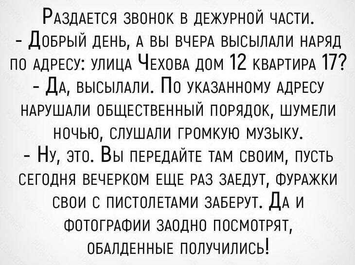 РАздАЕТСЯ ЗВОНОК В ДЕЖУРНОЙ ЧАСТИ ДОБРЫЙ ДЕНЬ А вы ВЧЕРА ВЫСЫЛАЛИ НАРЯД по АДРЕСУ УЛИЦА ЧЕХОВА дом 12 КВАРТИРА 17 ДА ВЫСЫПАПИ ПО УКАЗАННОМУ АДРЕСУ НАРУШАПИ ОБЩЕСТВЕННЫЙ ПОРЯДОК ШУМЕЛИ ночью СПУШАПИ ГРОМКУЮ музыку НУ ЭТО Вы ПЕРЕДАИТЕ ТАМ СВОИМ ПУСТЬ СЕГОДНЯ ВЕЧЕРКОМ ЕЩЕ РАз 3АЕДУТ ФУРАЖКИ свои 6 ПИСТОЛЕТАМИ ЗАБЕРУТ ДА И ФОТОГРАФИИ ЗАОДНО ПОСМОТРЯТ ОБАпДЕННЫЕ получились