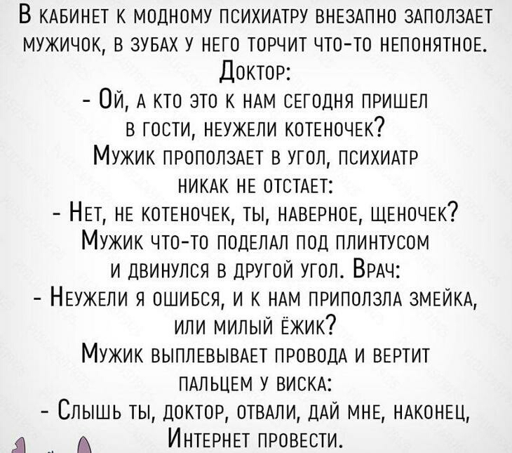В КАБИНЕТ к модному психилтру ВНЕЗАПНО ЗАПОЛЗАЕТ мужичок в ЗУБАХ у НЕго торчит что то НЕПОНЯТНОЕ Доктор ОИ А кто это к НАМ оЕгодня ПРИШЕЛ в гости НЕУЖЕЛИ котЕноЧЕк Мужик ПРОПОПЗАЕТ в угол психидтр НИКАК НЕ ОТСТАЕТ НЕт НЕ КОТЕНОЧЕК ты НАВЕРНОЕ ЩЕночЕк Мужик чтото ПОЦЕЛАЛ под плинтусом И двинулся в другой угол ВРАЧ НЕУЖЕЛИ я ошився И к НАм лрилолзлд ЗМЕЙКА ИЛИ милый Ёжик Мужик ВЫПЛЕВЫВАЕТ проводх И 
