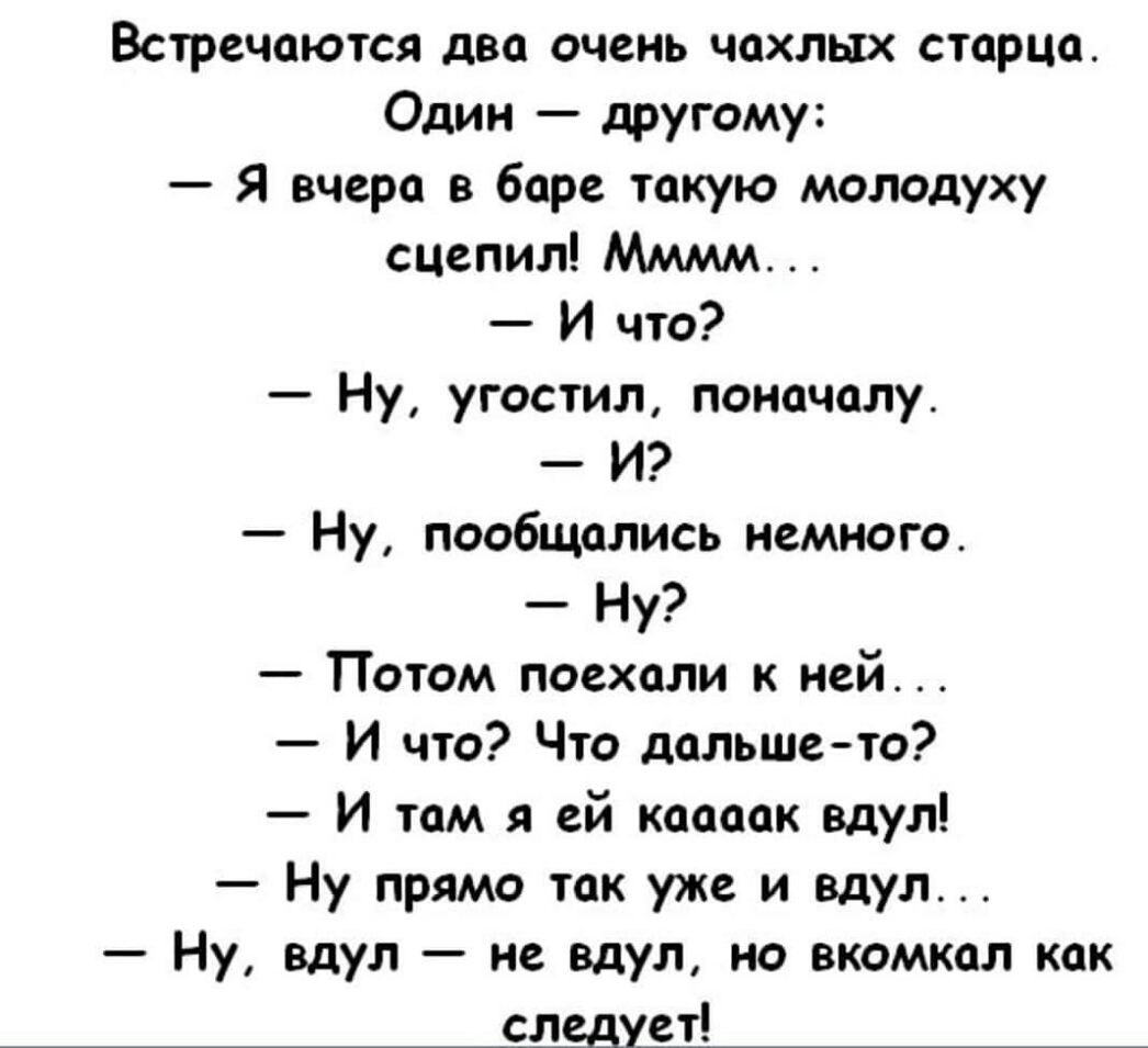 Встречаются два очень чахлых старца Один другому Я вчера в баре такую молодуху сцепил Мммм И что Ну угостил поначалу И Ну пообщались немного Ну Потом поехали к ней И что Что дальше то И там я ей каааак вдул Ну прямо так уже и вдул Ну вдул не вдул но вкомкал как следует