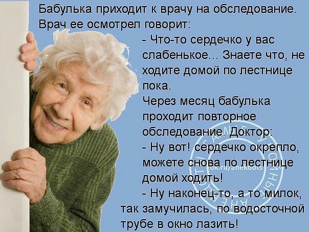 Бабулька приходит к врачу на обследование Врач ее осмотрел говорит Что то сердечко у вас слабенькое Знаете что не ходите домои по лестнице пока Через месяц бабулька проходит повторное обследование Доктор Ну вот сердечко окрепло можете снова по лестнице домой ходить Ну наконец то а то милок так замучилась по водосточной трубе в окно лазить