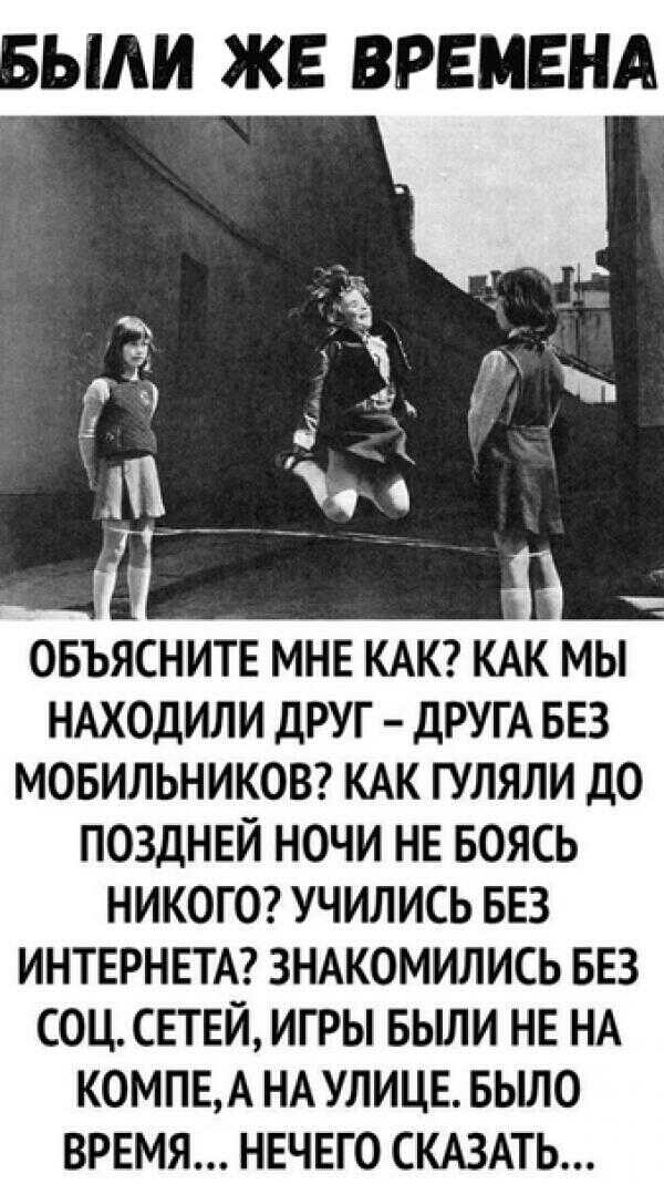 УЫИ ЖЕ ВРЕМЕНА ОБЪЯСНИТЕ МНЕ КАК КАК МЫ НАХОДИЛИ дРУГ ДРУГА БЕЗ МОБИЛЬНИКОВ КАК ГУЛЯЛИ ДО ПОЗДНЕЙ НОЧИ НЕ БОЯСЬ НИКОГО УЧИЛИСЬ БЕЗ ИНТЕРНЕТА ЗНАКОМИЛИСЬ БЕЗ СОЦ СЕТЕЙ ИГРЫ БЬШИ НЕ НА КОМПЕА НА УЛИЦЕ БЫЛО ВРЕМЯ НЕЧЕГО СКАЗАТЬ