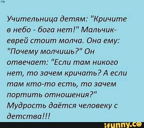 Учительница детям Кричите в небо бога нет Мальчик еврей стоит молча Она ему Почему молчишь Он отвечает Если там никого нет то зачем кричатьА если там кто то есть то зачем портить отношения Мудрость даётся человеку с детства _