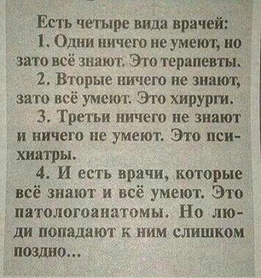 Есть четыре вида врачей Одни ничего не умеют но зато всё знают Это терапевты 2 Вторые ничего не знают это всё умеют Это хирурги 3 Третьи ничего не знают и ничего не умеют Это пси хіматры 4 И есть врачи которые всё знают и всё умеют Это патологоанатомы Но лю ди попадают к ним слишком поздно