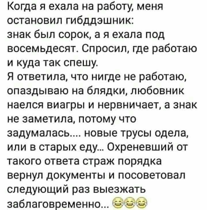 Когда я ехала на работу меня остановил гибддэшник знак был сорок а я ехала под восемьдесят Спросил где работаю и куда так спешу Я ответила что нигде не работаю опаздываю на блядки любовник наелся виагры и нервничает а знак не заметила потому что задумалась новые трусы одела или в старых еду Охреневший от такого ответа страж порядка вернул документы и посоветовал следующий раз выезжать заблаговреме