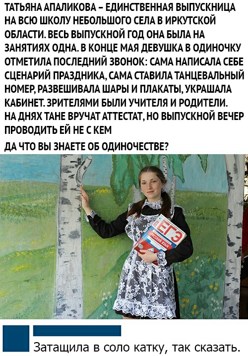 ТАТЬЯНААПАЛИКОВА ЕДИНСТВЕННАЯ ВЫПУСКНИЦА НА ВСЮ ШКОЛУ НЕБОЛЬШОГО СЕЛА В ИРКУТСКОЙ ОБЛАСТИ ВЕСЬ ВЫПУСКНОЙ ГОД ОНА БЫЛА НА ЗАНЯТИЯХ ОДНА В КОНЦЕ МАЯ дЕВУШКА В ОдИНОЧКУ ОТМЕТИЛА ПОСЛЕДНИЙ ЗВОНОК САМА НАПИСАЛА СЕБЕ СЦЕНАРИЙ ПРАЗДНИКА САМА СГАВИЛА ТАНЦЕВАЛЬНЫЙ НОМЕР РАЗВЕШИВАЛА ШАРЫ И ПЛАКАТЫ УКРАШАЛА КАБИНЕТ3РИТЕЛЯМИ БЫЛИ УЧИТЕЛЯ И РОДИТЕЛИ НА дНЯХ ТАНЕ ВРУЧАТ АТТЕСТАТ НО ВЫПУСКНОЙ ВЕЧЕР ПРОВОДИТЬ ЕЙ 