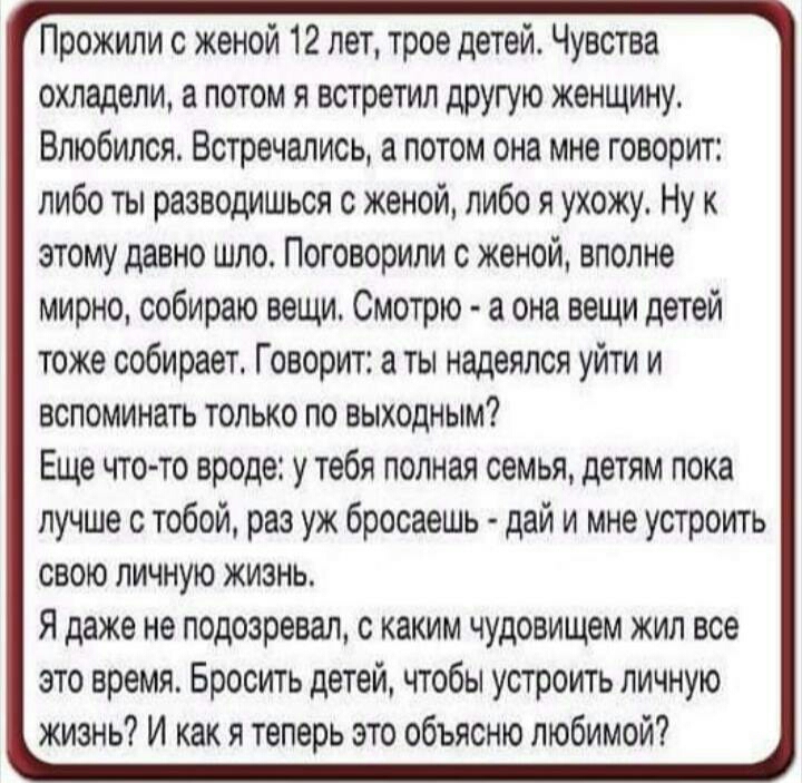 Прожили с женой 12 лет трое детей Чувства охладели а потом я встретил другую женщину Влюбился Встречались а потом она мне говорит либо ты разводишься с женой либо я ухожу Ну этому давно шло Поговорили с женой вполне мирно собираю вещи Смотрю а она вещи детей тоже собирает Говорит ты надеялся уйти и вспоминать только по выходным Еще чтото вроде у тебя полная семья детям пока лучше с тобой раз уж бр