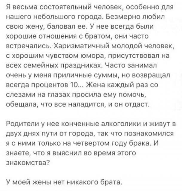 Я весьма состоятельный человек особенно для нашего небольшого города Безмерно любил свою жену баловал ее У нее всегда были хорошие отношения с братом они часто встречались Харизматичный молодой человек с хорошим чувством юмора присутствовал на всех семейных праздниках Часто занимал очень у меня приличные суммы но возвращал всегда процентов 10 Жена каждый раз со слезами на глазах просила ему помочь