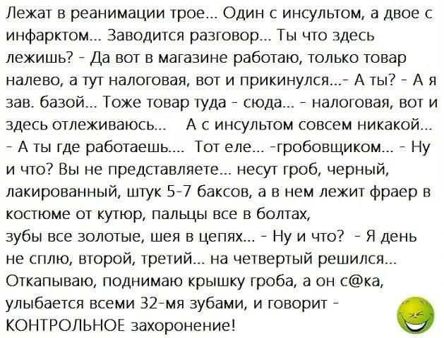 Лежат в реанимации трое Один с инсультом а двое с инфарктом Заводится разговор Ты что Здесь лежишь Да вот в магазине работаю только товар налево а тут налоговая вот и прикинулся А ты А я зав базой Тоже товар туда сюда налоговая вот и здесь отлеживаюсь А с инсультом совсем никакой А ты где работаешь Тот еле гробовщиком Ну и что Вы не представляете несут гроб черный лакированный штук 57 баксов а в н