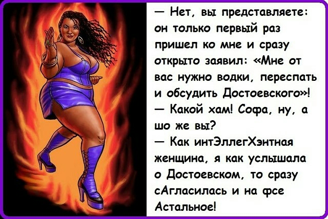 Нет вы представляете он только первый раз пришел ко мне и сразу ОТКРЫТО ЗОЯВИЛ МНЕ ОТ вас нужно водки переспать и обсудить Достоевскога Какой хам Софа ну а шо же вы Как интЭллегХэнтная женщина я как услышала о достоевском то сразу САГЛССИПССЬ И на ФСЕ Астальиое
