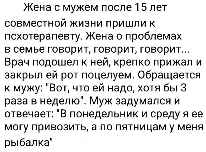 Жена с мужем после 15 лет совместной жизни пришли к псхотерапевту Жена о проблемах в семье говорит говорит говорит Врач подошел к ней крепко прижал и закрыл ей рот поцелуем Обращается к мужу Вот что ей надо хотя бы 3 раза в неделю Муж задумался и отвечает В понедельник и среду я ее могу привозить а по пятницам у меня рыбалка