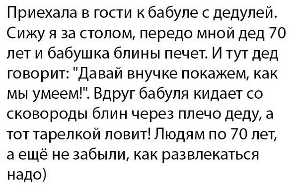 Приехала в гости к бабуле с дедулей Сижу я за столом передо мной дед 70 лет и бабушка блины печет И тут дед говорит Давай внучке покажем как мы умеем Вдруг бабуля кидает со сковороды блин через плечо деду а тот тарелкой ловит Людям по 70 лет а ещё не забыли как развлекаться надо