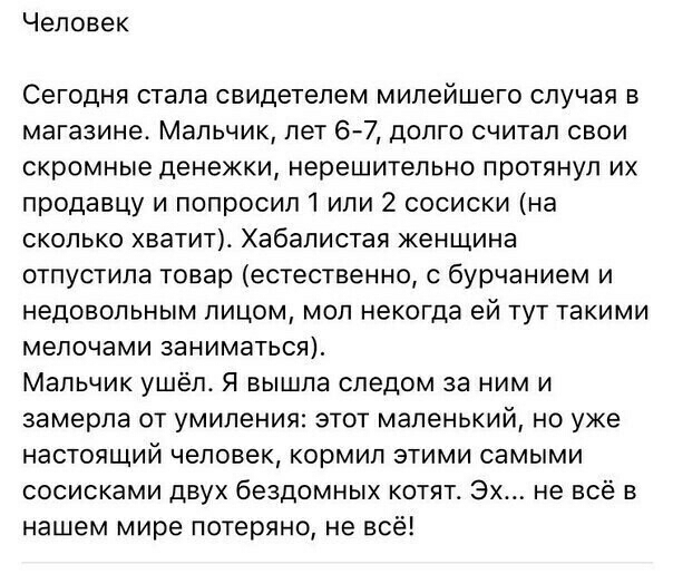 Человек Сегодня стала свидетелем милейшего случая в магазине Мальчик лет 67 долго считал свои скромные денежки нерешительно протянул их продавцу и попросипі или 2 сосиски на сколько хватит Хабапистая женщина отпустила товар естественно с бурчанием и недовольным лицом мол некогда ей тут такими мелочами заниматься Мальчик ушёл Я вышла следом за ним и замерла от умиления этот маленький но уже настоящ