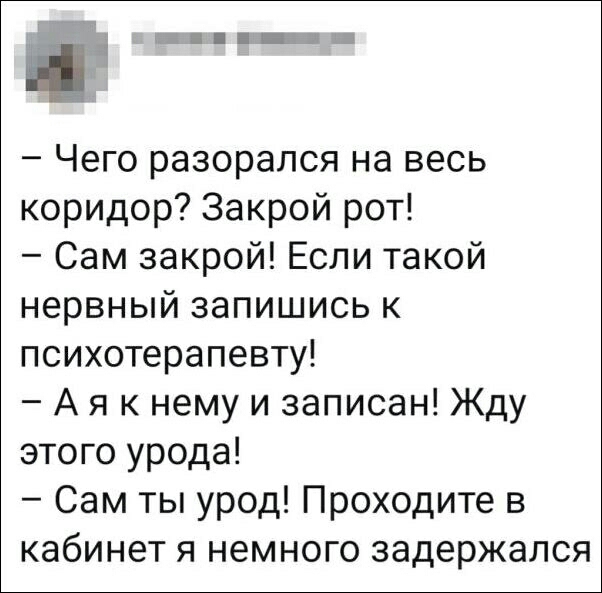 Чего разорался на весь коридор Закрой рот Сам закрой Если такой нервный запишись к психотерапевту А я к нему и записан Жду этого урода Сам ты урод Проходите в кабинет я немного задержался