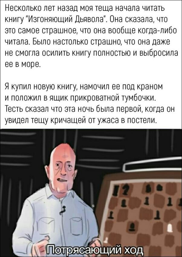 Несколько лет назад моя теща начала читать книгу Изгоняющий Дьявола Она сказалачто это самое страшное что она вообще когда либо читала Было настолько страшно что она даже не смогла осилить книгу полностью и выбросила ее в море Я купил новую книгу намочил ее под краном и положил в ящик прикроватной тумбочки Тесть сказал что эта ночь была первой когда он увидел тещу кричащей от ужаса в постели