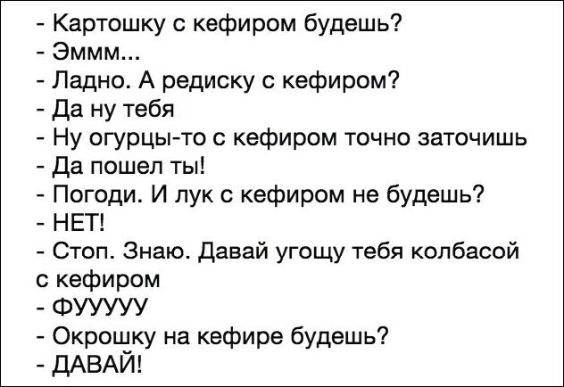 Картошку с кефиром будешь Эммм Ладно А редиску с кефиром Да ну тебя Ну огурцыто кефиром точно заточишь Да пошел ты Погоди И лук с кефиром не будешь НЕТ Стоп Знаю давай угощу тебя колбасой с кефиром ФУУУУУ Окрошку на кефире будешь ДАВАЙ