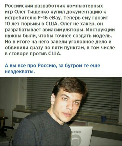Российский разработчик компьютерных игр Олег Тищенко купил документацию к истребителю Р 16 еВау Теперь ему грозит 10 лет тюрьмы в США Опег не хакер он разрабатывает авиасимуляторы Инструкции нужны были чтобы точнее создать модель Но в итоге на него завели уголовное дело и обвинили сразу по пяти пунктам в том числе в сговоре против США А вы все про Россию за бугром те еще неадекваты