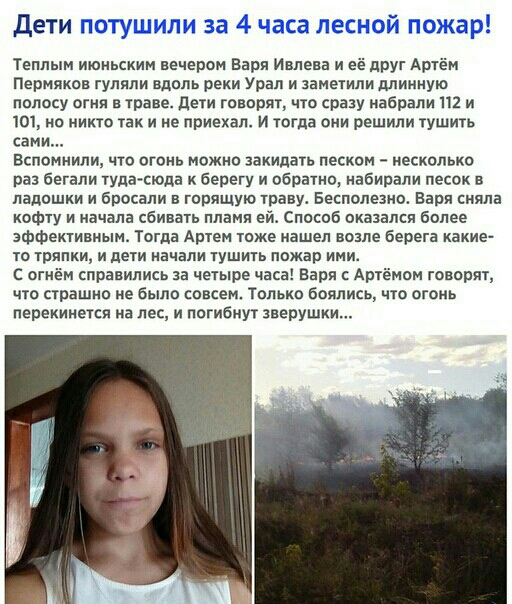 дети Теплым июньским вечером Варя Имена и её друг Артём Пермяков гуляли вдоль реки Урал и заметили длинную полосу огня в траве дети говорят что срнзу набрали 112 и 101 но никто так и не приехал и тогда они решили тушить сами вспомнили что огонь можно закидать песком несколько раз бегали туда сюда к берегу и обратно набирали песок в ладошки и бросали в горящую травм Бесполезно Варя сияла КОФТУ и на
