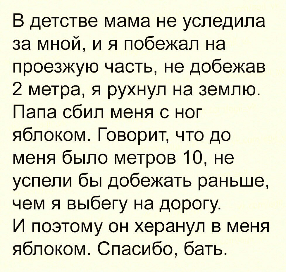 В детстве мама не уследила за мной и я побежал на проезжую часть не добежав 2 метра я рухнул на землю Папа сбил меня с ног яблоком Говорит что до меня было метров 10 не успели бы добежать раньше чем я выбегу на дорогу И поэтому он херанул в меня яблоком Спасибо бать