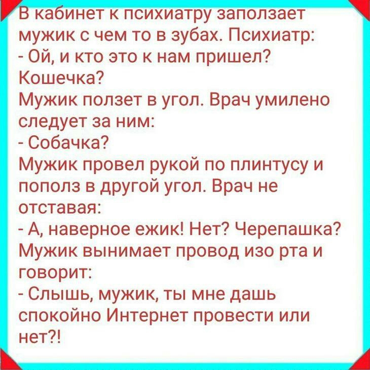 каинет к психиатру заползает мужик с чем то в зубах Психиатр Ой и кто это к нам пришел Кошечка Мужик ползет в угол Врач умилено следует за ним Собачка Мужик провел рукой по плинтусу и пополз в другой угол Врач не отставая А наверное ежик Нет Черепашка Мужик вынимает провод изо рта и говорит Слышь мужик ты мне дашь спокойно Интернет провести или нет