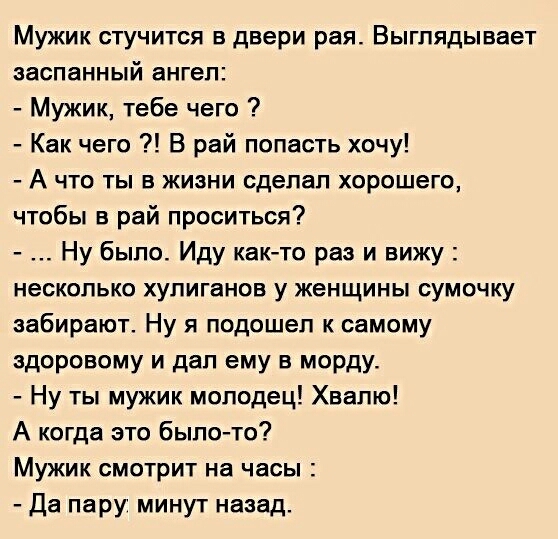 Мужик стучится в двери рая Выглядывает ааспанный ангел Мужик тебе чего Как чего В рай попасть хочу А что ты в жизни сделал хорошего чтобы в рай проситься Ну было Иду както раз и вижу несколько хулиганов у женщины сумочку забирают Ну я подошел к самому здоровому и дал ему в морду Ну ты мужик молодец Хвалю А когда это было то Мужик смотрит на часы Да пару минут назад