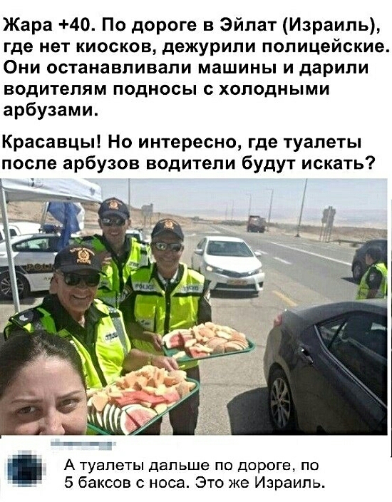 Жара 40 По дороге в эйпат Израиль где нет киосков дежурили полицейские Они останавливали машины и дарили водителям подносы с холодными арбузами Красавцы Но интересно где туалеты после арбузов водители будут искать А туалеты дальше по дороге по 4 5 баксов с носа Это же Израиль