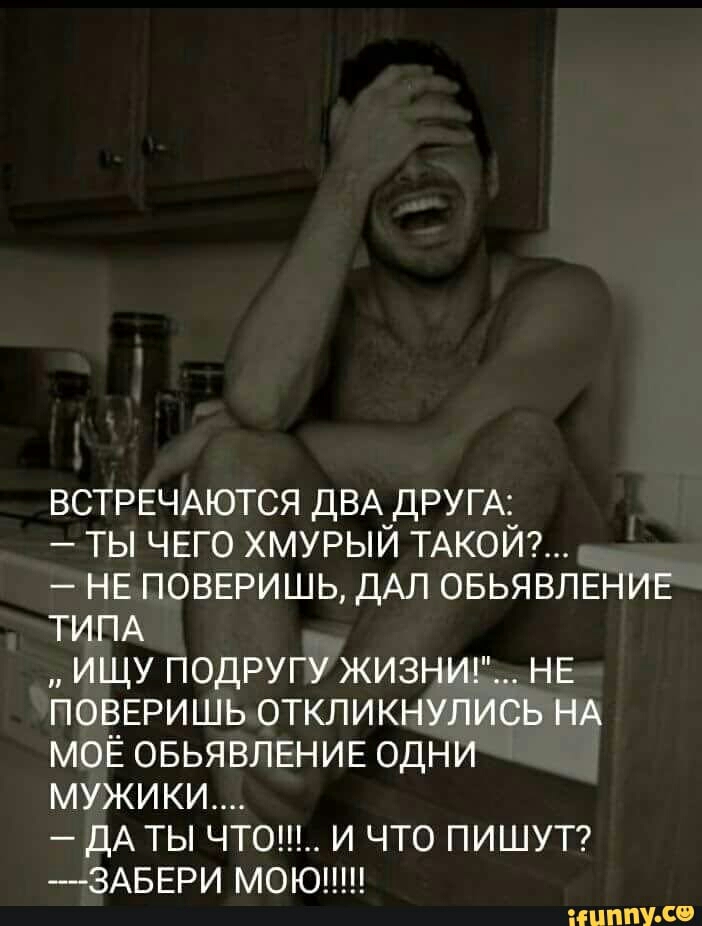 ВСТРЕЧАЮТСЯ ДВА ДРУГА ты ЧЕГО хмурый ТАКОЙ НЕ ПОВЕРИШЬ ДАЛ ОБЬЯВЛЕНИЕ ТИПА ищу подругу ЖИЗНИ НЕ ПОВЕРИШЬ откликнулись НА моЁ ОБЬЯВЛЕНИЕ одНИ мужики дА ты чтош И что ПИШУТ 3АБЕРИ моюпш ИНПУ со