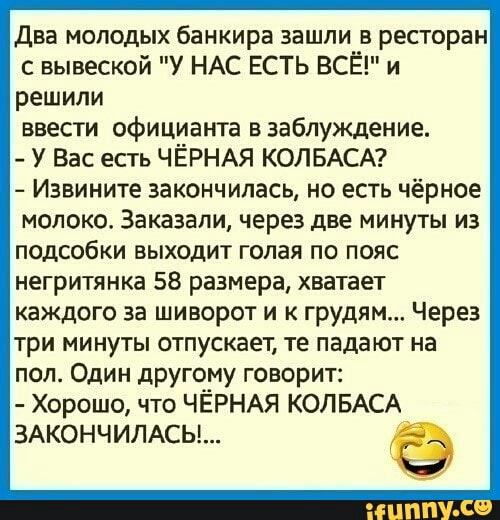 Два молодых банкира зашли в ресторан с вывеской у НАС ЕСТЬ ВСЁ и реШИли ввести официанта в заблуждение У Вас есть ЧЁРНАЯ КОЛБАСА Извините закончилась но есть чёрное молоко Заказали через две минуты из подсобки выходит голая по пояс негритянка 58 размера хватает каждого за шиворот и к грудям Через три минуты отпускает те падают на пол Один другому говорит Хорошо что ЧЁРНАЯ КОЛБАСА ЗАКОНЧИЛАСЫ