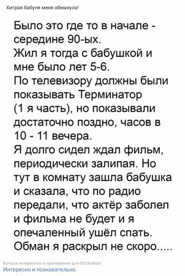 Хитрая бабули меня сбманупа Было это где то в начале середине 90 ых Жил я тогда с бабушкой и мне было лет 56 По телевизору должны были показывать Терминатор 1 я часть но показывали достаточно поздно часов в 10 11 вечера Я долго сидел ждал фильм периодически залипая Но тут в комнату зашла бабушка и сказала что по радио передали что актёр заболел и фильма не будет и я опечаленный ушёл спать Обман я 