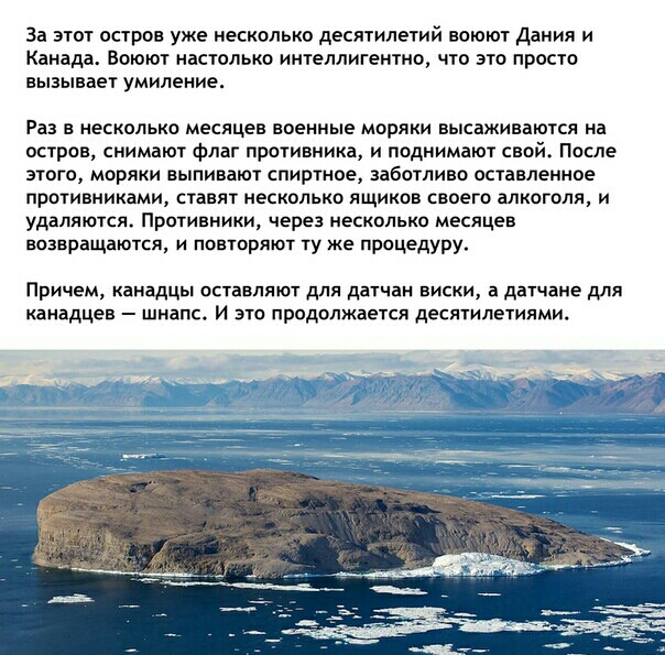 За этот остров уже несколько десятилетий воюют Дания и Канада Воюют настолько интеллигентно что это просто вызывает умиление Раз в несколько месяцев военные моряки высаживаются на остров снимают флаг противника и поднимают свойс После этого моряки выпивают спиртное заботливо оставленное противниками ставят несколько ящиков своего алкоголя и удаляютсж Противники через несколько месяцев возвращаются