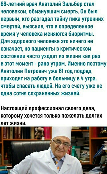 88 летний врач Анатолий Зильбер стал человеком обманувшим смерть Он был первым кто разгадал тайну пика утренних смертей выяснив что в определенное время у человека меняются Биоритмы для здорового человека это ничего не означает но пациенты в критическом состоянии часто уходят из жизни какраз в этот момент рано утром Именно поэтому Анатолий Петрович уже 61 год подряд приходит на работу в больницу в