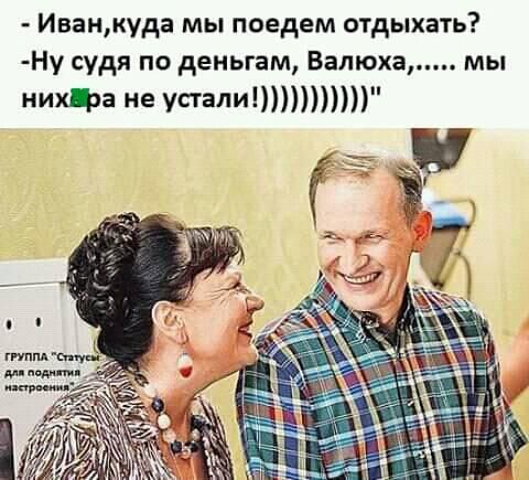 Иванкуда мы поедем отдыхать Ну судя по деньгам Валюха мы нихща не упалиППШ