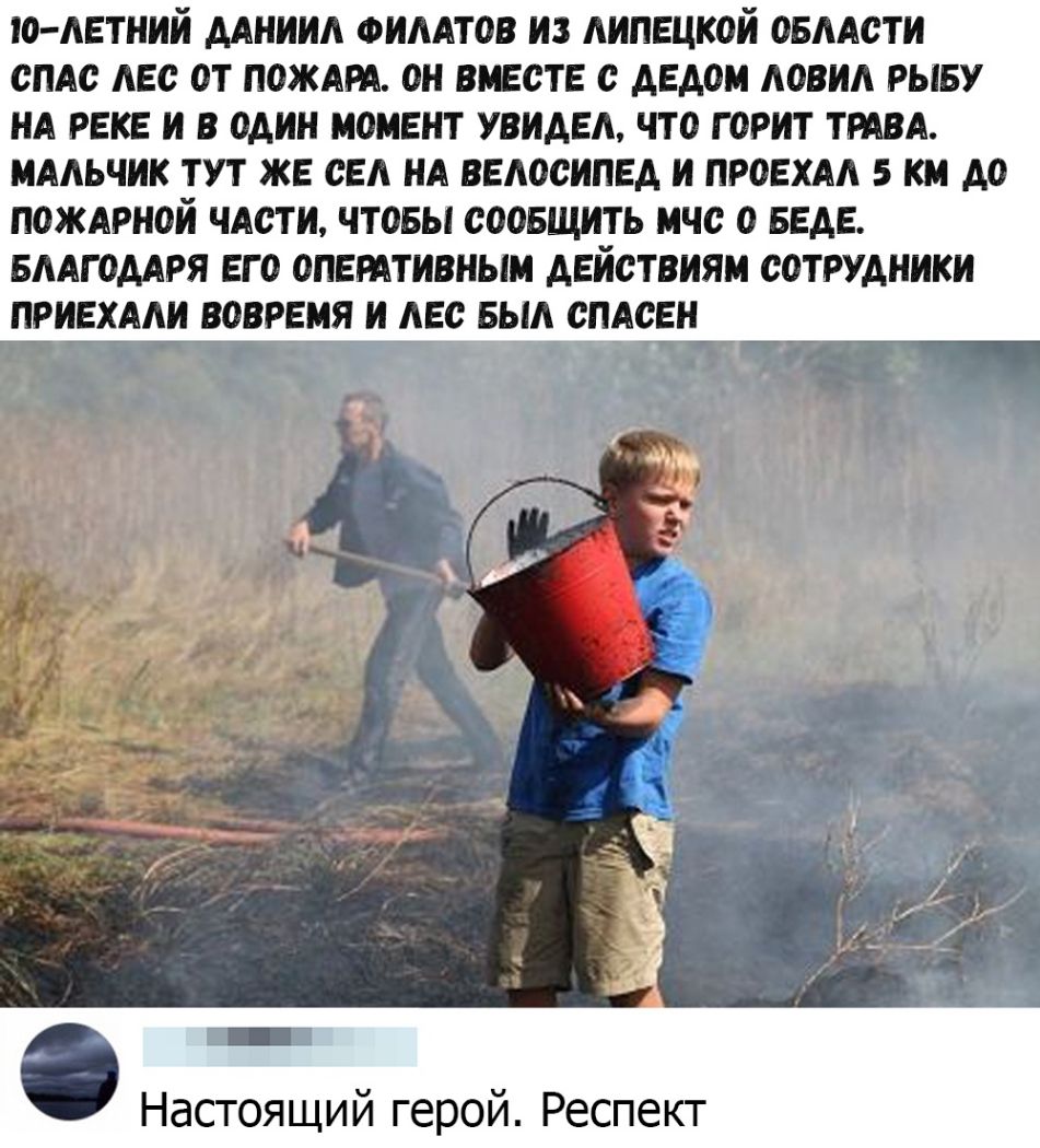 О ЛЕТНИИ ДАНИИЛ ФИЛАТОВ ИЗ ЛИПЕЦКОИ ОБЛАСТИ СПАС ЛЕС ОТ ПОЖАРА ОН ВЬЕСТЕ С ДЕДОМ ЛОВИЛ РЫБУ НА РЕКЕ И В ОДИН МОМЕНТ УВИДЕЛ ЧТО ГОРИТ ТРАВА МАЛЬЧИК ТУТ ЖЕ СЕЛ НА ВЕЛОСИПЕД И ПРОЕХАЛ 5 КМ ДО ПОЖАРНОЙ ЧАСТИ ЧТОБЫ СООБЩИТЬ МЧС О БЕДЕ БЛАГОДАРЯ ЕГО ОПЕМТИВНЫМ ДЕИСТВИЯМ СОТРУДНИКИ ПРИЕХАЛИ ВОВРЕМЯ И ЛЕС БЫЛ СПАСЕН а я Настоящий герой Респект