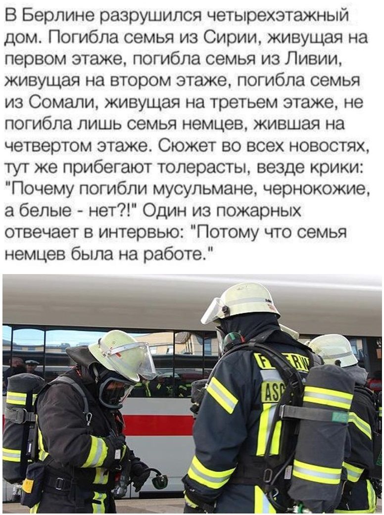 В Берлине разрушился четырехэтажный дом Погибла семья из Сирии живущая на первом этаже погибла семья из Ливии живущая на втором этаже погибла семья из Сомали живущая на третьем этаже не погибла лишь семья немцев жившая на четвертом этаже Сюжет во всех новостях тут же прибегают толерасты везде крики Почему погибли мусульмане чернокожие а белые нет Один из пожарных отвечает в интервью Потому что сем