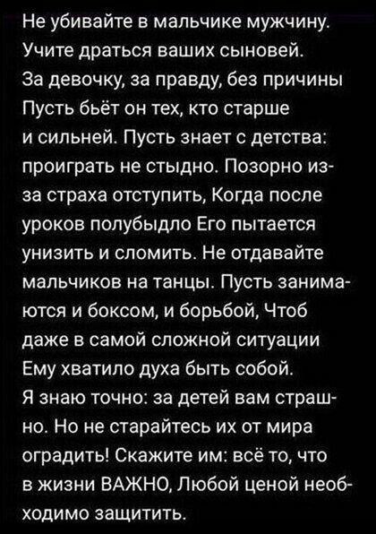 Не убивайте в мальчике мужчину Учите драться ваших сыновей За девочку за правду без причины Пусть бьёт он тех кто старше и сильней Пусть знает с детства проиграть не стыдиоо Позорно из за страха отступить Когда после уроков попубыдпо Его пытается унизить и сломить Не отдавайте мальчиков на танцы Пусть занима ются и боксом и борьбой Чтоб даже в самой сложной ситуации Ему хватило духа быть собой Я з