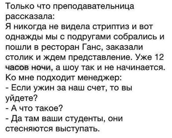 Только что преподавательница рассказала Я никогда не видела стриптиз и вот однажды мы с подругами собрались и пошли в ресторан Ганс заказали столик и ждем представление Уже 12 часов ночи а шоу так и не начинается Ко мне подходит менеджер Если ужин за наш счет то вы уйдете А что такое да там ваши студенты они стесняются выступать